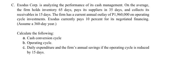 C. Exodus Corp. is analyzing the performance of its cash management. On the average,
the firm holds inventory 65 days, pays its suppliers in 35 days, and collects its
receivables in 15 days. The firm has a current annual outlay of P1,960,000 on operating
cycle investments. Exodus currently pays 10 percent for its negotiated financing.
(Assume a 360-day year.)
Calculate the following:
a. Cash conversion cycle
b. Operating cycle.
c. Daily expenditure and the firm's annual savings if the operating cycle is reduced
by 15 days.

