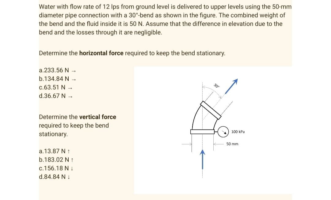 Water with flow rate of 12 lps from ground level is delivered to upper levels using the 50-mm
diameter pipe connection with a 30°-bend as shown in the figure. The combined weight of
the bend and the fluid inside it is 50 N. Assume that the difference in elevation due to the
bend and the losses through it are negligible.
Determine the horizontal force required to keep the bend stationary.
a.233.56 N →
b.134.84 N →
300
c.63.51 N →
d.36.67 N →
Determine the vertical force
required to keep the bend
stationary.
a. 13.87 N 1
b.183.02 N t
c.156.18 N
d.84.84 N↓
100 kPal
50 mm