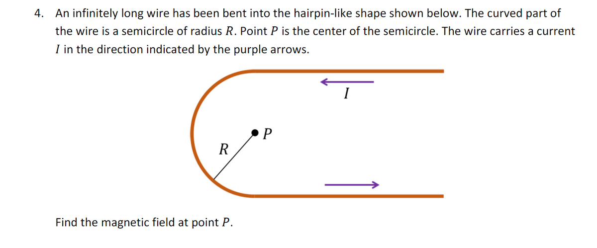 4. An infinitely long wire has been bent into the hairpin-like shape shown below. The curved part of
the wire is a semicircle of radius R. Point P is the center of the semicircle. The wire carries a current
I in the direction indicated by the purple arrows.
R
Find the magnetic field at point P.
P
I