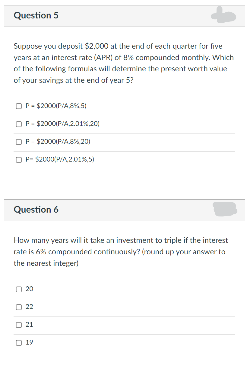 Question 5
Suppose you deposit $2,000 at the end of each quarter for five
years at an interest rate (APR) of 8% compounded monthly. Which
of the following formulas will determine the present worth value
of your savings at the end of year 5?
P = $2000(P/A,8%,5)
P = $2000(P/A,2.01%,20)
P = $2000(P/A,8%,20)
OP= $2000(P/A,2.01%,5)
Question 6
How many years will it take an investment to triple if the interest
rate is 6% compounded continuously? (round up your answer to
the nearest integer)
20
22
21
19