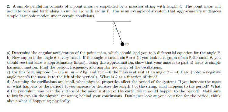 2. A simple pendulum consists of a point mass m suspended by a massless string with length. The point mass will
oscillate back and forth along a circular are with radius . This is an example of a system that approximately undergoes
simple harmonic motion under certain conditions.
m
a) Determine the angular acceleration of the point mass, which should lead you to a differential equation for the angle 0.
b) Now suppose the angle is very small. If the angle is small, sin ≈ 0 (if you look at a graph of sin 0, for small 0, you
should see that sin is approximately linear). Using this approximation, show that your answer to part a) leads to simple
harmonic motion. Find the period, frequency, and angular frequency of the oscillations.
c) For this part, suppose l = 0.5 m, m = 2 kg, and at t=0 the mass is at rest at an angle = -0.1 rad (note: a negative
angle mean's the mass is to the left of the vertical). What is as a function of time?
d) Assuming the oscillations are small, what physical properties affect the period of the system? If you increase the mass
m, what happens to the period? If you increase or decrease the length of the string, what happens to the period? What
if the pendulum was near the surface of the moon instead of the earth, what would happen to the period? Make sure
to briefly explain the physical reasoning behind your conclusions. Don't just look at your equation for the period, think
about what is happening physically.