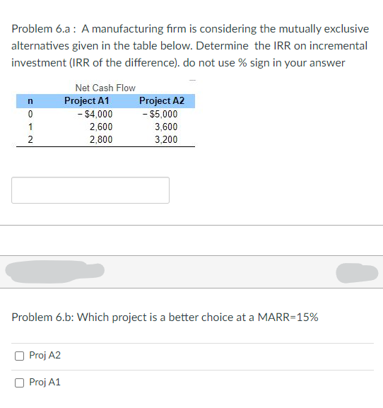 Problem 6.a: A manufacturing firm is considering the mutually exclusive
alternatives given in the table below. Determine the IRR on incremental
investment (IRR of the difference). do not use % sign in your answer
n
O
0
1
2
Net Cash Flow
Proj A2
O Proj A1
Project A1
- $4,000
2,600
2,800
Project A2
- $5,000
3,600
3,200
Problem 6.b: Which project is a better choice at a MARR=15%