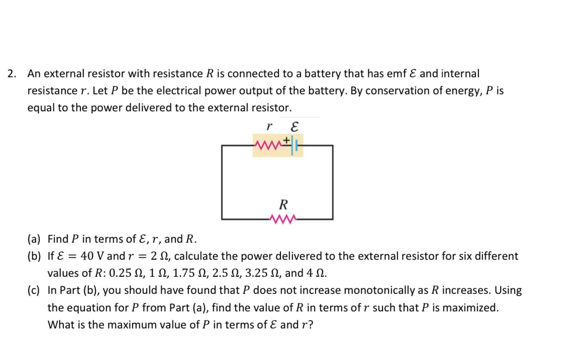 2. An external resistor with resistance R is connected to a battery that has emf & and internal
resistance r. Let P be the electrical power output of the battery. By conservation of energy, P is
equal to the power delivered to the external
resistor.
r
E
ww*|-
R
(a) Find P in terms of E, r, and R.
(b) If ε = 40 V and r = 2 2, calculate the power delivered to the external resistor for six different
values of R: 0.25 Ω, 1 Ω, 1.75 Ω, 2.5 Ω, 3.25 Ω, and 4 Ω.
(c) In Part (b), you should have found that P does not increase monotonically as R increases. Using
the equation for P from Part (a), find the value of R in terms of r such that P is maximized.
What is the maximum value of P in terms of & and r?