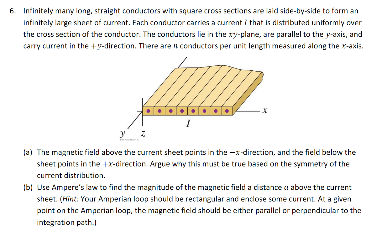 6. Infinitely many long, straight conductors with square cross sections are laid side-by-side to form an
infinitely large sheet of current. Each conductor carries a current I that is distributed uniformly over
the cross section of the conductor. The conductors lie in the xy-plane, are parallel to the y-axis, and
carry current in the +y-direction. There are n conductors per unit length measured along the x-axis.
y
9000 c
Z
I
X
(a) The magnetic field above the current sheet points in the -x-direction, and the field below the
sheet points in the +x-direction. Argue why this must be true based on the symmetry of the
current distribution.
(b) Use Ampere's law to find the magnitude of the magnetic field a distance a above the current
sheet. (Hint: Your Amperian loop should be rectangular and enclose some current. At a given
point on the Amperian loop, the magnetic field should be either parallel or perpendicular to the
integration path.)