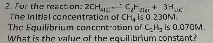 2. For the reaction: 2CH4(g) C₂H₂(g) + 3H2(g)
The initial concentration of CH4 is 0.230M.
The Equilibrium concentration of C₂H₂ is 0.070M.
What is the value of the equilibrium constant?