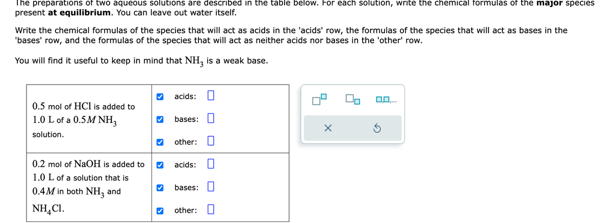 The preparations of two aqueous solutions are described in the table below. For each solution, write the chemical formulas of the major species
present at equilibrium. You can leave out water itself.
Write the chemical formulas of the species that will act as acids in the 'acids' row, the formulas of the species that will act as bases in the
'bases' row, and the formulas of the species that will act as neither acids nor bases in the 'other' row.
You will find it useful to keep in mind that NH3 is a weak base.
0.5 mol of HCl is added to
1.0 L of a 0.5M NH3
solution.
0.2 mol of NaOH is added to
1.0 L of a solution that is
0.4M in both NH3 and
NH4Cl.
✔
acids:
bases:
other:
acids:
bases:
other:
0,0,...