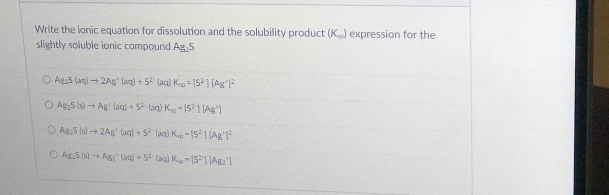 Write the ionic equation for dissolution and the solubility product (Kp) expression for the
slightly soluble ionic compound Ag,S
O Ag2S (aq) → 2Ag* (aq) + S2 (aq) Ksp = [S2] [Ag*]?
%3D
O Ag2S (s) → Ag (aq) + S2 (aq) Kgp = [S²1 [Ag']
%3D
O Ag2S (s)→2Ag' (aq) + S2 (aq) Kgp = [S²1 [Ag'1?
%3D
O Ag2S (s)→Ag2 (aq) + S2 (aq) Ksp = [S2] [Ag2']
%3D
