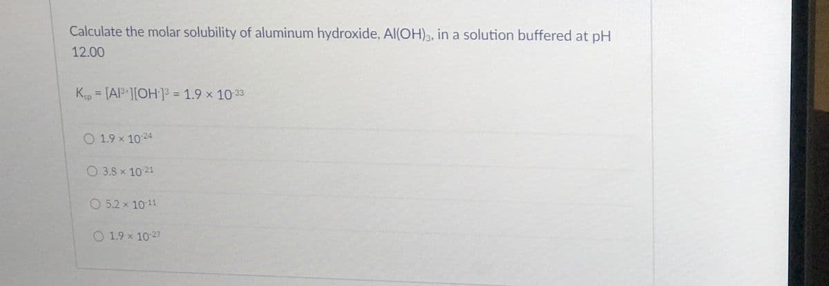 Calculate the molar solubility of aluminum hydroxide, Al(OH)3, in a solution buffered at pH
12.00
Kp = [Al ][OH]3 = 1.9 x 10-33
%3D
%3D
O 1.9 x 10 24
O 3.8 x 10 21
O 5.2 x 10-11
O 1.9 x 10-27
