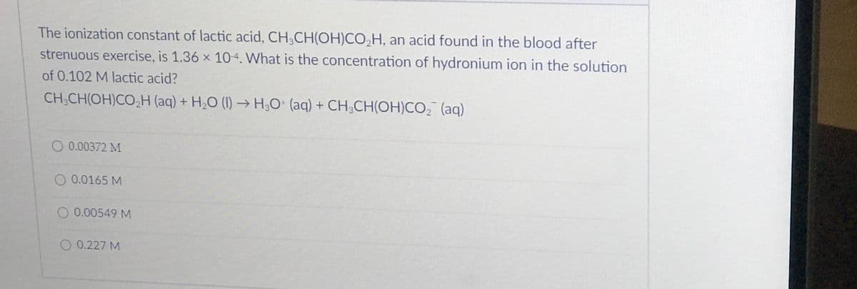 The ionization constant of lactic acid, CH,CH(OH)CO,H, an acid found in the blood after
strenuous exercise, is 1.36 x 10-4. What is the concentration of hydronium ion in the solution
of 0.102 M lactic acid?
CH;CH(OH)CO,H (aq) + H,O (1) → H;O• (aq) + CH;CH(OH)CO, (aq)
O 0.00372 M
O 0.0165 M
O 0.00549 M
O 0.227 M
