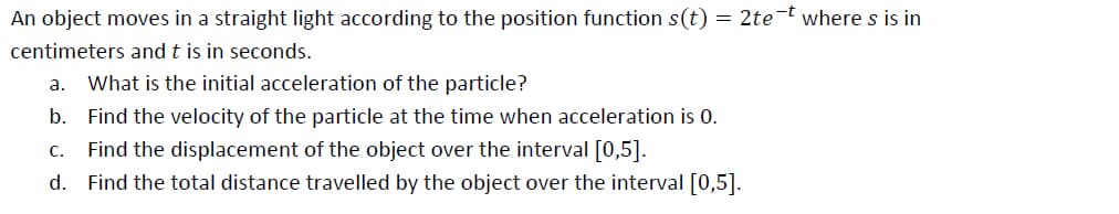 An object moves in a straight light according to the position function s(t) = 2te-t where s is in
centimeters and t is in seconds.
а.
What is the initial acceleration of the particle?
b. Find the velocity of the particle at the time when acceleration is 0.
Find the displacement of the object over the interval [0,5].
d. Find the total distance travelled by the object over the interval [0,5].
C.
