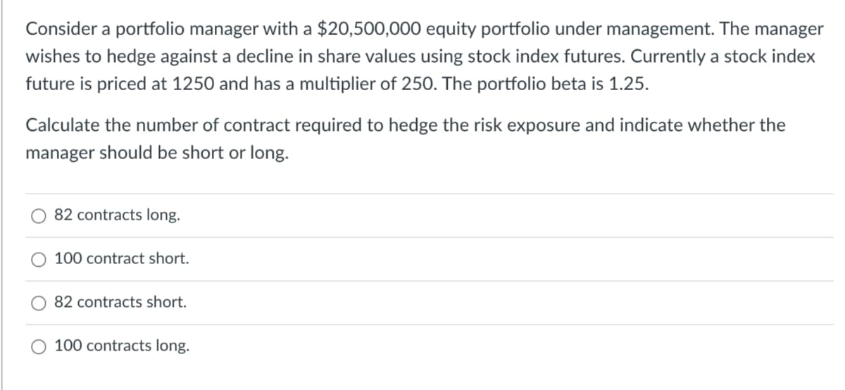 Consider a portfolio manager with a $20,500,000 equity portfolio under management. The manager
wishes to hedge against a decline in share values using stock index futures. Currently a stock index
future is priced at 1250 and has a multiplier of 250. The portfolio beta is 1.25.
Calculate the number of contract required to hedge the risk exposure and indicate whether the
manager should be short or long.
82 contracts long.
100 contract short.
82 contracts short.
100 contracts long.