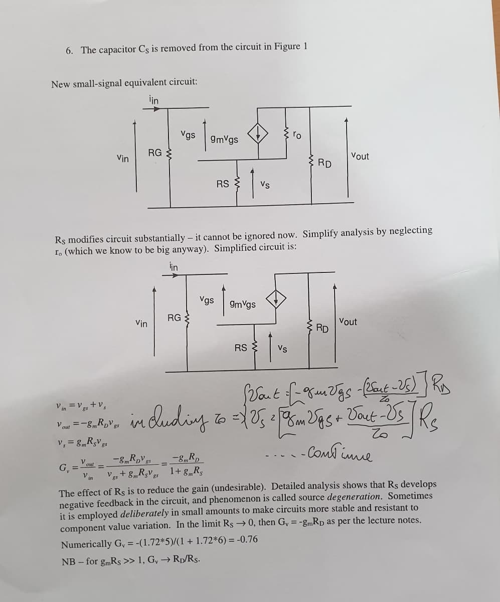 6. The capacitor Cs is removed from the circuit in Figure 1
New small-signal equivalent circuit:
iin
Vgs
9mVgs
ro
RG
Vin
Vout
RD
RS {
Vs
Rs modifies circuit substantially – it cannot be ignored now. Simplify analysis by neglecting
r. (which we know to be big anyway). Simplified circuit is:
lin
Vgs
9mVgs
RG
Vout
RD
Vin
RS
Vs
V in = V +v,
dudingto= m Sgs+
Vaut -Us
2
Vout =-8mR,Vgs m
v, = 8mRsV es
- Comd ine
Vour
G, =
V in
Vgs + 8„RgV 1+ g„Rs
The effect of Rş is to reduce the gain (undesirable). Detailed analysis shows that Rs develops
negative feedback in the circuit, and phenomenon is called source degeneration. Sometimes
it is employed deliberately in small amounts to make circuits more stable and resistant to
component value variation. In the limit Rs → 0, then Gy = -gmRp as per the lecture notes.
Numerically G, = -(1.72*5)/(1 + 1.72*6) = -0.76
NB – for gmRs » 1, G, → Rp/Rs.
