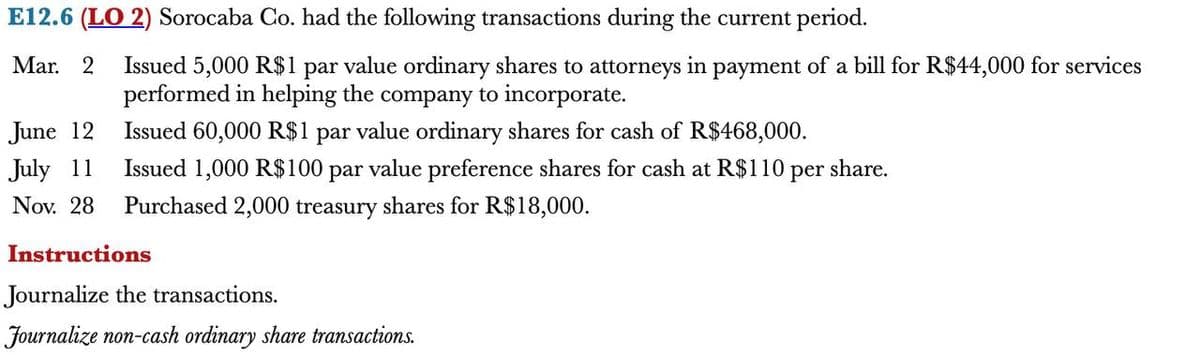 E12.6 (LO 2) Sorocaba Co. had the following transactions during the current period.
Mar. 2 Issued 5,000 R$1 par value ordinary shares to attorneys in payment of a bill for R$44,000 for services
performed in helping the company to incorporate.
June 12
Issued 60,000 R$1 par value ordinary shares for cash of R$468,000.
July 11
Issued 1,000 R$100 par value preference shares for cash at R$110 per share.
Nov. 28 Purchased 2,000 treasury shares for R$18,000.
Instructions
Journalize the transactions.
Journalize non-cash ordinary share transactions.