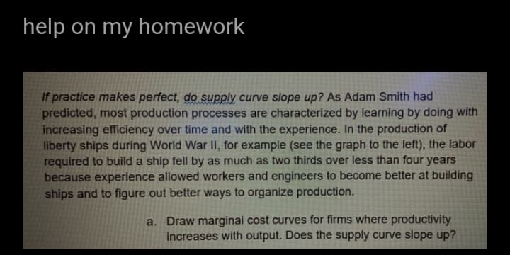 help on my homework
If practice makes perfect, do supply curve slope up? As Adam Smith had
predicted, most production processes are characterized by learning by doing with
increasing efficiency over time and with the experience. In the production of
liberty ships during World War II, for example (see the graph to the left), the labor
required to build a ship fell by as much as two thirds over less than four years
because experience allowed workers and engineers to become better at building
ships and to figure out better ways to organize production.
a. Draw marginal cost curves for firms where productivity
increases with output. Does the supply curve slope up?
