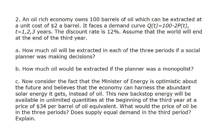 2. An oil rich economy owns 100 barrels of oil which can be extracted at
a unit cost of $2 a barrel. It faces a demand curve Q(t)=100-2P(t),
t=1,2,3 years. The discount rate is 12%. Assume that the world will end
at the end of the third year.
a. How much oil will be extracted in each of the three periods if a social
planner was making decisions?
b. How much oil would be extracted if the planner was a monopolist?
c. Now consider the fact that the Minister of Energy is optimistic about
the future and believes that the economy can harness the abundant
solar energy it gets, instead of oil. This new backstop energy will be
available in unlimited quantities at the beginning of the third year at a
price of $34 per barrel of oil equivalent. What would the price of oil be
in the three periods? Does supply equal demand in the third period?
Explain.
