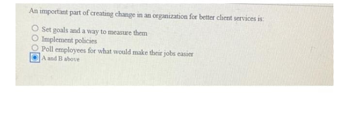 An important part of creating change in an organization for better client services is:
O Set goals and a way to measure them
O Implement policies
O Poll employees for what would make their jobs easier
A and B above
