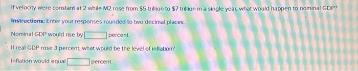 If velocity were constant at 2 while M2 rose from $5 trillion to $7 trillion in a single year, what would happen to nominal GDP?
Instructions: Enter your responses rounded to two decimal places.
Nominal GDP would rise by [
percent.
If real GDP rose 3 percent, what would be the level of inflation?
Inflation would equal [
percent.