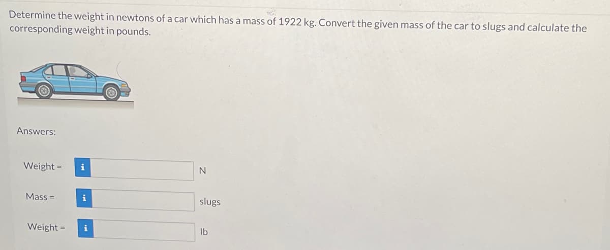 Determine the weight in newtons of a car which has a mass of 1922 kg. Convert the given mass of the car to slugs and calculate the
corresponding weight in pounds.
Answers:
Weight = i
Mass=
Weight=
i
i
N
slugs
lb