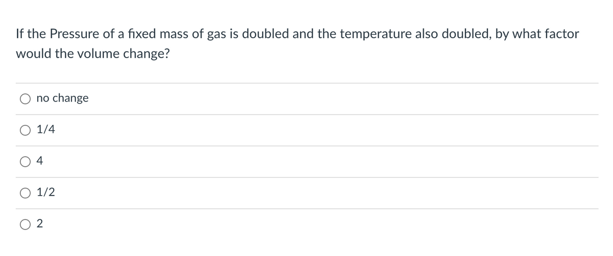 If the Pressure of a fixed mass of gas is doubled and the temperature also doubled, by what factor
would the volume change?
no change
1/4
4
O 1/2
O 2
