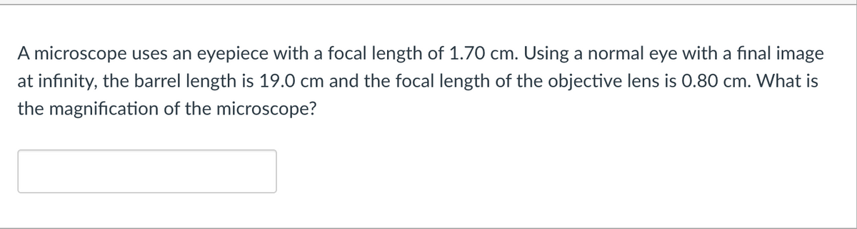 A microscope uses an eyepiece with a focal length of 1.70 cm. Using a normal eye with a final image
at infinity, the barrel length is 19.0 cm and the focal length of the objective lens is 0.80 cm. What is
the magnification of the microscope?

