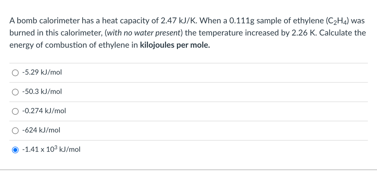 A bomb calorimeter has a heat capacity of 2.47 kJ/K. When a 0.111g sample of ethylene (C2H4) was
burned in this calorimeter, (with no water present) the temperature increased by 2.26 K. Calculate the
energy of combustion of ethylene in kilojoules per mole.
-5.29 kJ/mol
-50.3 kJ/mol
-0.274 kJ/mol
-624 kJ/mol
-1.41 x 103 kJ/mol
