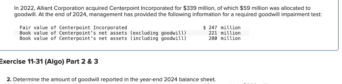 In 2022, Alliant Corporation acquired Centerpoint Incorporated for $339 million, of which $59 million was allocated to
goodwill. At the end of 2024, management has provided the following information for a required goodwill impairment test:
Fair value of Centerpoint Incorporated
Book value of Centerpoint's net assets (excluding goodwill)
Book value of Centerpoint's net assets (including goodwill)
Exercise 11-31 (Algo) Part 2 & 3
$247 million
221 million
280 million
2. Determine the amount of goodwill reported in the year-end 2024 balance sheet.
