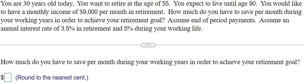 You are 30 years old today. You want to retire at the age of 55. You expect to live until age 90. You would like
to have a monthly income of $9,000 per month in retirement. How much do you have to save per month during
your working years in order to achieve your retirement goal? Assume end of period payments. Assume an
annual interest rate of 3.5% in retirement and 5% during your working life.
How much do you have to save per month during your working years in order to achieve your retirement goal?
$
(Round to the nearest cent.)