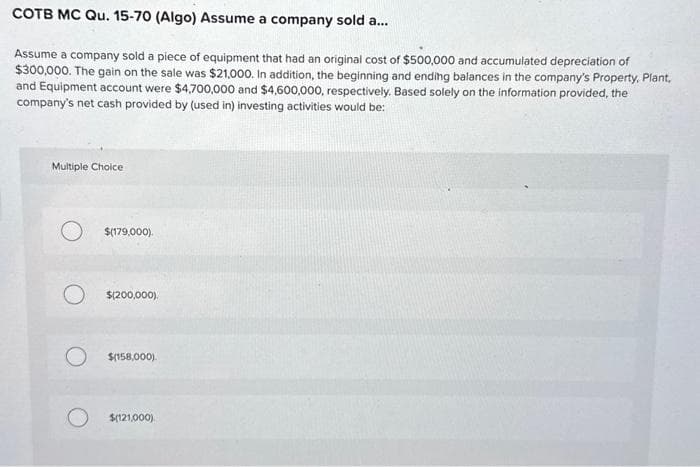 COTB MC Qu. 15-70 (Algo) Assume a company sold a...
Assume a company sold a piece of equipment that had an original cost of $500,000 and accumulated depreciation of
$300,000. The gain on the sale was $21,000. In addition, the beginning and ending balances in the company's Property, Plant,
and Equipment account were $4,700,000 and $4,600,000, respectively. Based solely on the information provided, the
company's net cash provided by (used in) investing activities would be:
Multiple Choice
$(179,000).
$(200,000).
O $(158,000).
$(121,000).