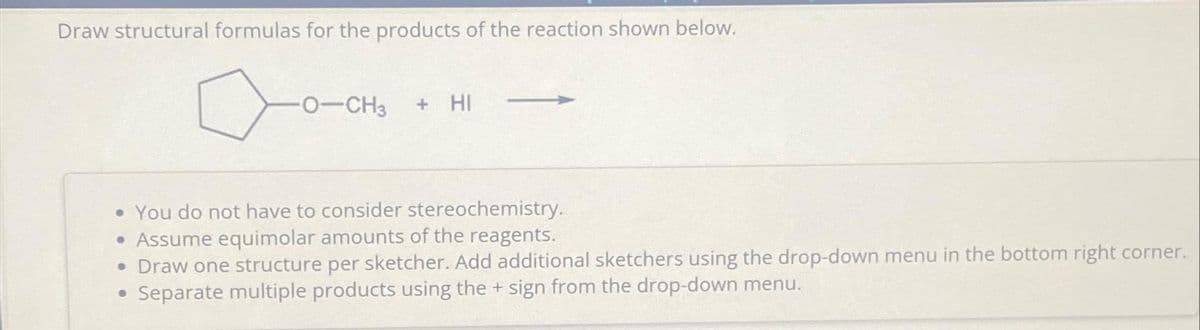 Draw structural formulas for the products of the reaction shown below.
O-CH3 + HI
• You do not have to consider stereochemistry.
• Assume equimolar amounts of the reagents.
• Draw one structure per sketcher. Add additional sketchers using the drop-down menu in the bottom right corner.
Separate multiple products using the + sign from the drop-down menu.
●