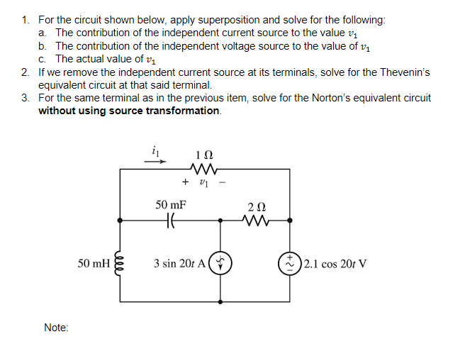 1. For the circuit shown below, apply superposition and solve for the following:
a. The contribution of the independent current source to the value vi
b. The contribution of the independent voltage source to the value of v,
c. The actual value of vị
2. If we remove the independent current source at its terminals, solve for the Thevenin's
equivalent circuit at that said terminal.
3. For the same terminal as in the previous item, solve for the Norton's equivalent circuit
without using source transformation.
i
1Ω
+ v1
50 mF
2Ω
50 mH
3 sin 20t A (
2.1 cos 20t V
Note:
ell
