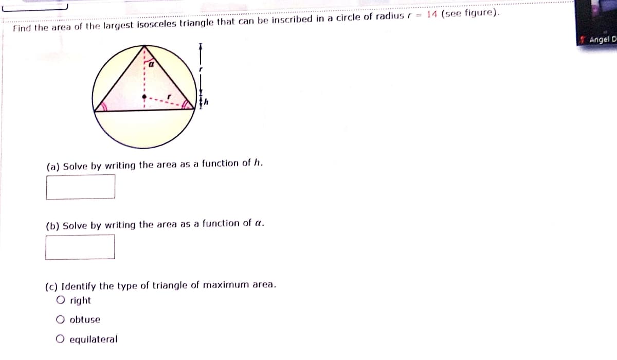 Find the area of the largest isosceles triangle that can be inscribed in a circle of radius r = 14 (see figure).
Angel D
(a) Solve by writing the area as a function of h.
(b) Solve by writing the area as a function of a.
(c) Identify the type of triangle of maximum area,
O right
O obtuse
O equilateral
