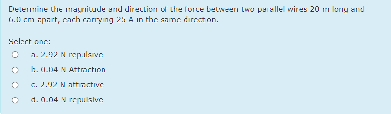 Determine the magnitude and direction of the force between two parallel wires 20 m long and
6.0 cm apart, each carrying 25 A in the same direction.
Select one:
a. 2.92 N repulsive
b. 0.04 N Attraction
c. 2.92 N attractive
d. 0.04 N repulsive
