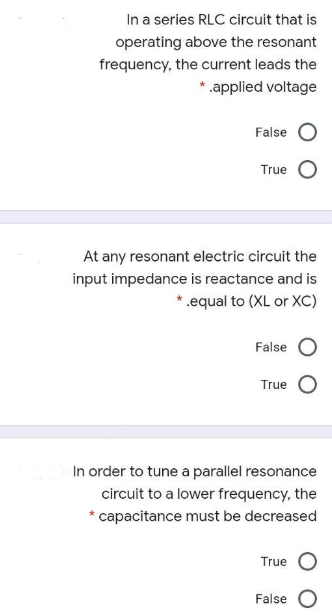 In a series RLC circuit that is
operating above the resonant
frequency, the current leads the
*.applied voltage
False
True
At any resonant electric circuit the
input impedance is reactance and is
*.equal to (XL or XC)
False
True
In order to tune a parallel resonance
circuit to a lower frequency, the
* capacitance must be decreased
True
False
