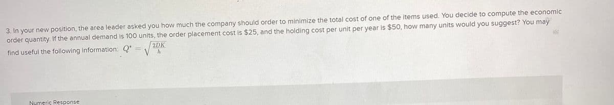 3. In your new position, the area leader asked you how much the company should order to minimize the total cost of one of the items used. You decide to compute the economic
order quantity. If the annual demand is 100 units, the order placement cost is $25, and the holding cost per unit per year is $50, how many units would you suggest? You may
find useful the following information: Q* =
2DK
-
h
Numeric Response