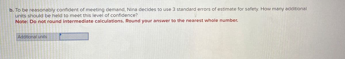 b. To be reasonably confident of meeting demand, Nina decides to use 3 standard errors of estimate for safety. How many additional
units should be held to meet this level of confidence?
Note: Do not round intermediate calculations. Round your answer to the nearest whole number.
Additional units