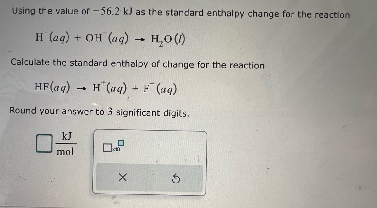 Using the value of -56.2 kJ as the standard enthalpy change for the reaction
H(aq) + OH (aq) → H₂O (1)
Calculate the standard enthalpy of change for the reaction
HF (aq)
H+ (aq) + F (aq)
Round your answer to 3 significant digits.
kJ
mol
-
x10
X
Ś