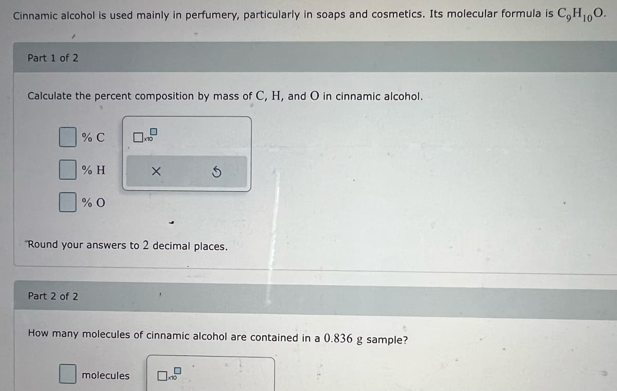 Cinnamic alcohol is used mainly in perfumery, particularly in soaps and cosmetics. Its molecular formula is C,H₁0O.
/
Part 1 of 2
Calculate the percent composition by mass of C, H, and O in cinnamic alcohol.
% C
Part 2 of 2
% H
% O
Round your answers to 2 decimal places.
X
How many molecules of cinnamic alcohol are contained in a 0.836 g sample?
molecules
x10