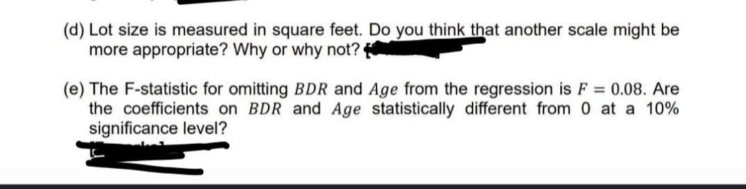 (d) Lot size is measured in square feet. Do you think that another scale might be
more appropriate? Why or why not?
(e) The F-statistic for omitting BDR and Age from the regression is F = 0.08. Are
the coefficients on BDR and Age statistically different from 0 at a 10%
significance level?
