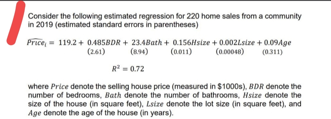 Consider the following estimated regression for 220 home sales from a community
in 2019 (estimated standard errors in parentheses)
Price
= 119.2 + 0.485BDR + 23.4Bath + 0.156Hsize + 0.002Lsize + 0.09Age
(0.011)
(2.61)
(8.94)
(0.00048)
(0.311)
R2 = 0.72
where Price denote the selling house price (measured in $1000s), BDR denote the
number of bedrooms, Bath denote the number of bathrooms, Hsize denote the
size of the house (in square feet), Lsize denote the lot size (in square feet), and
Age denote the age of the house (in years).

