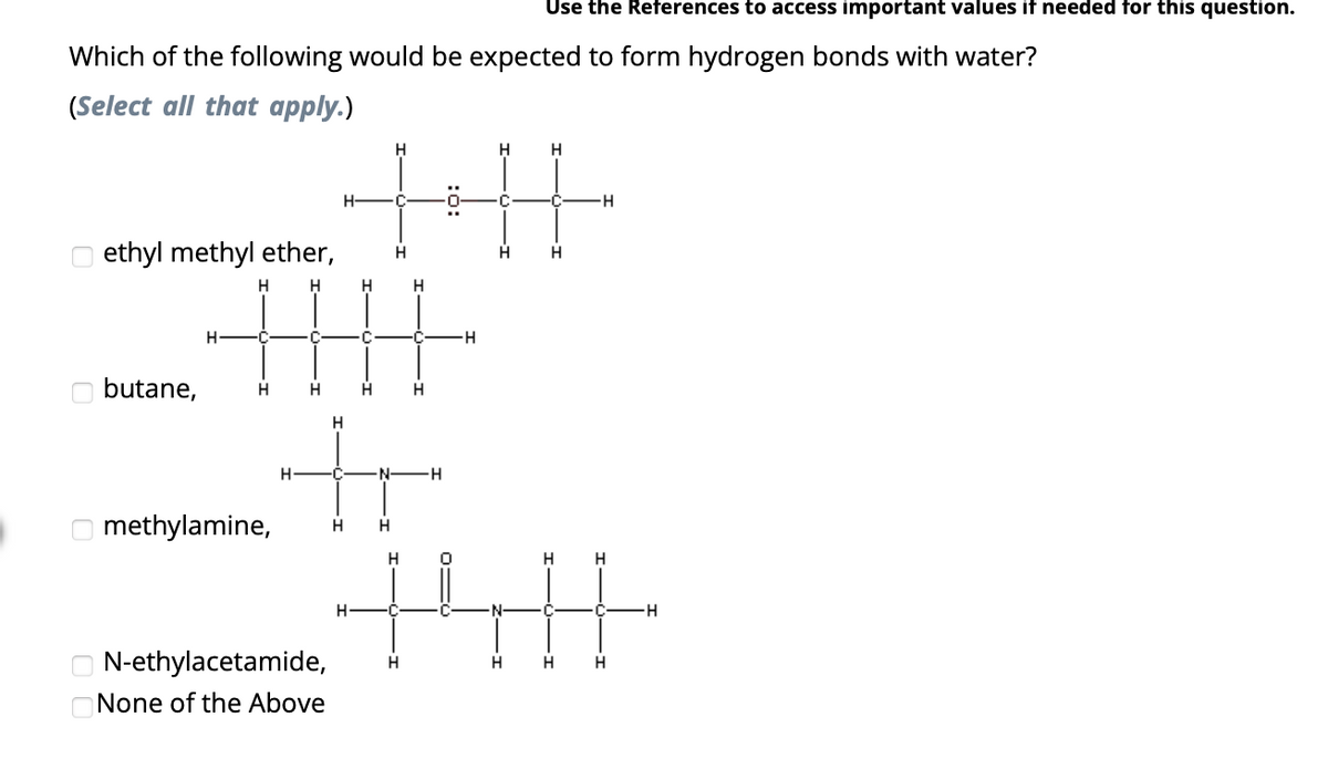 Which of the following would be expected to form hydrogen bonds with water?
(Select all that apply.)
ethyl methyl ether,
H H
butane,
H
C
H
H
H
N-ethylacetamide,
None of the Above
H-
H
H
H H
+H
H
H H
H
H
C
methylamine, H H
H
H
H
H
Use the References to access important values if needed for this question.
H
H
0
H
+H
H
H
H
H
H
H