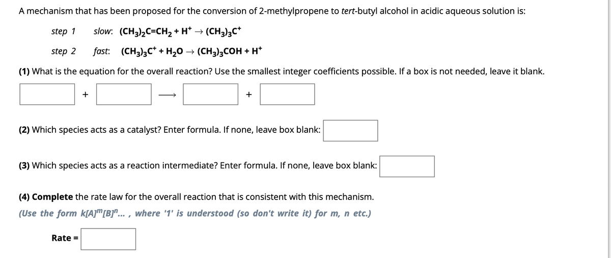 A mechanism that has been proposed for the conversion of 2-methylpropene to tert-butyl alcohol in acidic aqueous solution is:
step 1 slow: (CH³)₂C=CH₂ + H* → (CH3)3C*
step 2
fast:
(CH3)3C++ H₂O → (CH3)3COH + H+
(1) What is the equation for the overall reaction? Use the smallest integer coefficients possible. If a box is not needed, leave it blank.
+
+
(2) Which species acts as a catalyst? Enter formula. If none, leave box blank:
(3) Which species acts as a reaction intermediate? Enter formula. If none, leave box blank:
Rate =
(4) Complete the rate law for the overall reaction that is consistent with this mechanism.
(Use the form k[A] [B]"..., where '1' is understood (so don't write it) for m, n etc.)