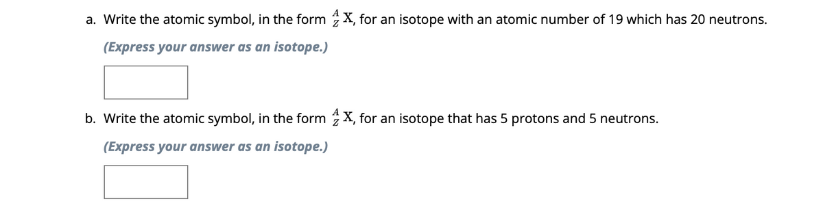 a. Write the atomic symbol, in the form X, for an isotope with an atomic number of 19 which has 20 neutrons.
(Express your answer as an isotope.)
b. Write the atomic symbol, in the form X, for an isotope that has 5 protons and 5 neutrons.
(Express your answer as an isotope.)