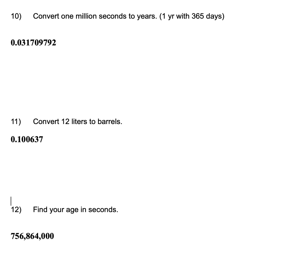 10)
Convert one million seconds to years. (1 yr with 365 days)
0.031709792
11) Convert 12 liters to barrels.
0.100637
12)
Find your age seconds.
756,864,000