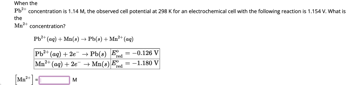 When the
Pb²+
concentration is 1.14 M, the observed cell potential at 298 K for an electrochemical cell with the following reaction is 1.154 V. What is
the
Mn²+ concentration?
Pb²+ (aq) + Mn(s) → Pb(s) + Mn²+
red
Pb²+ (aq) + 2e¯ → Pb(s) Ee
Mn²+ (aq) + 2e¯¯ → Mn(s) Fred
[Mn²+] =0
M
(aq)
= -0.126 V
-1.180 V