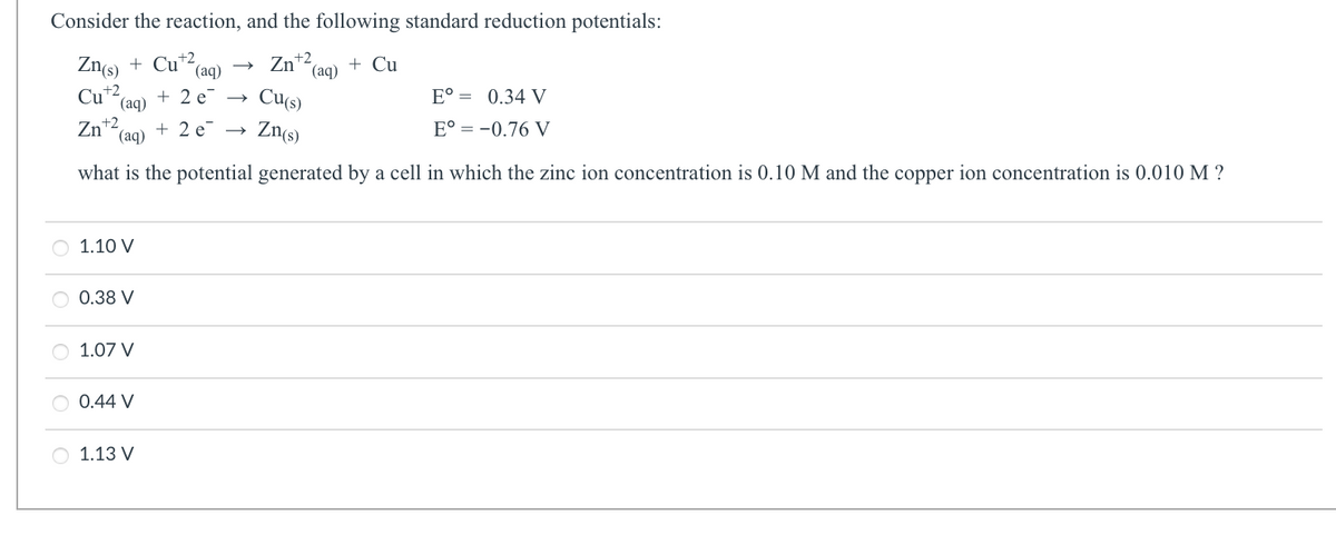 Consider the reaction, and the following standard reduction potentials:
+2
Zn(s) + Cut2
Zn+² (aq) + Cu
Cut2 (aq)
Cu(s)
Zn(s)
Zn +2
1.10 V
(aq)
what is the potential generated by a cell in which the zinc ion concentration is 0.10 M and the copper ion concentration is 0.010 M ?
0.38 V
1.07 V
0.44 V
(aq)
+ 2 e
+2e →
O 1.13 V
E° = 0.34 V
E° = -0.76 V