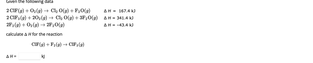 Given the following data
2 CIF (g) + O₂(g) → Cl2 O(g) + F₂O(g)
2 CIF 3 (g) +202(g) → Cl₂ O(g) + 3F₂O(g)
2F2 (g) + O₂(g) → 2F₂O(g)
calculate A H for the reaction
AH=
CIF (g) + F₂ (g) → CIF 3 (9)
kJ
AH = 167.4 kJ
Δ Η = 341.4 kJ
AH-43.4 kJ