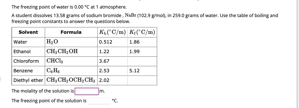 The freezing point of water is 0.00 °C at 1 atmosphere.
A student dissolves 13.58 grams of sodium bromide, NaBr (102.9 g/mol), in 259.0 grams of water. Use the table of boiling and
freezing point constants to answer the questions below.
Kb (°C/m) Kf(°C/m)
H₂O
0.512
CH3 CH₂ OH
1.22
CHCl3
3.67
Benzene
C6H6
2.53
Diethyl ether CH3 CH₂ OCH2 CH3 2.02
Solvent
Water
Ethanol
Chloroform
Formula
The molality of the solution is
The freezing point of the solution is
Im.
°C.
1.86
1.99
5.12