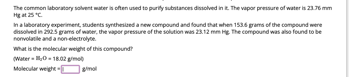 The common laboratory solvent water is often used to purify substances dissolved in it. The vapor pressure of water is 23.76 mm
Hg at 25 °C.
In a laboratory experiment, students synthesized a new compound and found that when 153.6 grams of the compound were
dissolved in 292.5 grams of water, the vapor pressure of the solution was 23.12 mm Hg. The compound was also found to be
nonvolatile and a non-electrolyte.
What is the molecular weight of this compound?
(Water = H₂O = 18.02 g/mol)
Molecular weight = |
g/mol