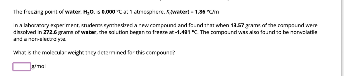 The freezing point of water, H₂O, is 0.000 °C at 1 atmosphere. Kf(water) = 1.86 °C/m
In a laboratory experiment, students synthesized a new compound and found that when 13.57 grams of the compound were
dissolved in 272.6 grams of water, the solution began to freeze at -1.491 °C. The compound was also found to be nonvolatile
and a non-electrolyte.
What is the molecular weight they determined for this compound?
g/mol