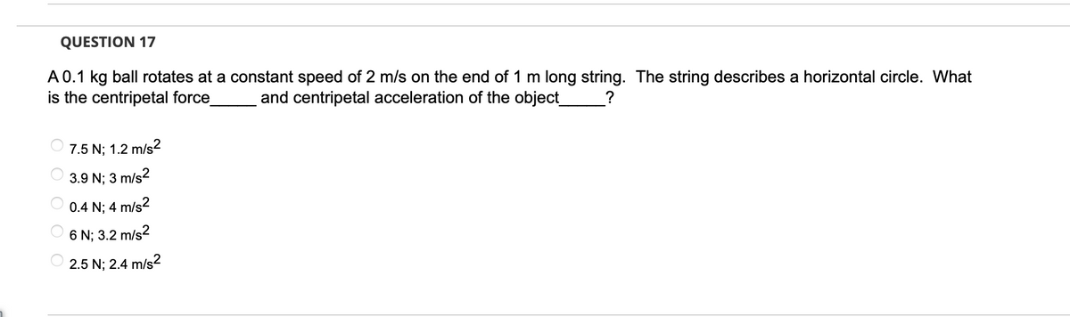 QUESTION 17
A 0.1 kg ball rotates at a constant speed of 2 m/s on the end of 1 m long string. The string describes a horizontal circle. What
is the centripetal force_
?
and centripetal acceleration of the object_
O O O O O
7.5 N; 1.2 m/s²
3.9 N; 3 m/s²
0.4 N; 4 m/s²
6 N; 3.2 m/s²
2.5 N; 2.4 m/s2
